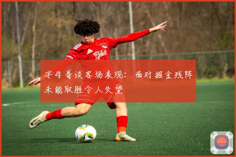 字母哥谈客场表现：面对掘金残阵未能取胜令人失望