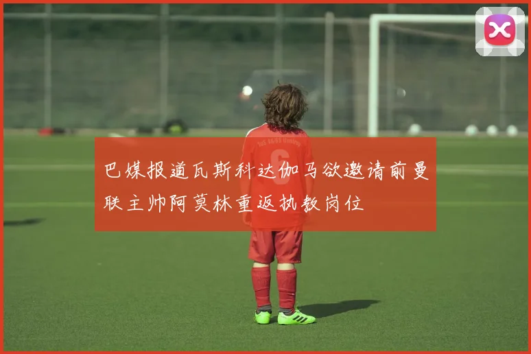 巴媒报道瓦斯科达伽马欲邀请前曼联主帅阿莫林重返执教岗位
