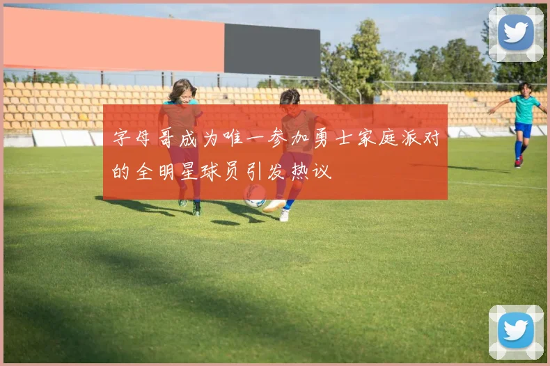 字母哥成为唯一参加勇士家庭派对的全明星球员引发热议