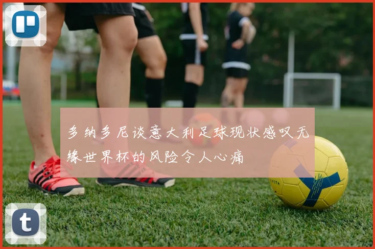 多纳多尼谈意大利足球现状感叹无缘世界杯的风险令人心痛