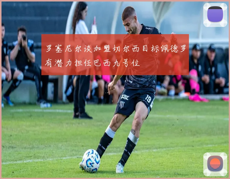 罗塞尼尔谈加盟切尔西目标佩德罗有潜力担任巴西九号位
