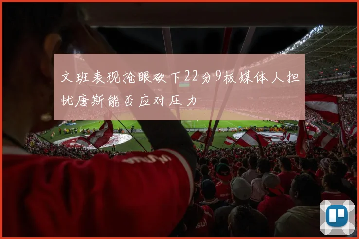 文班表现抢眼砍下22分9板媒体人担忧唐斯能否应对压力