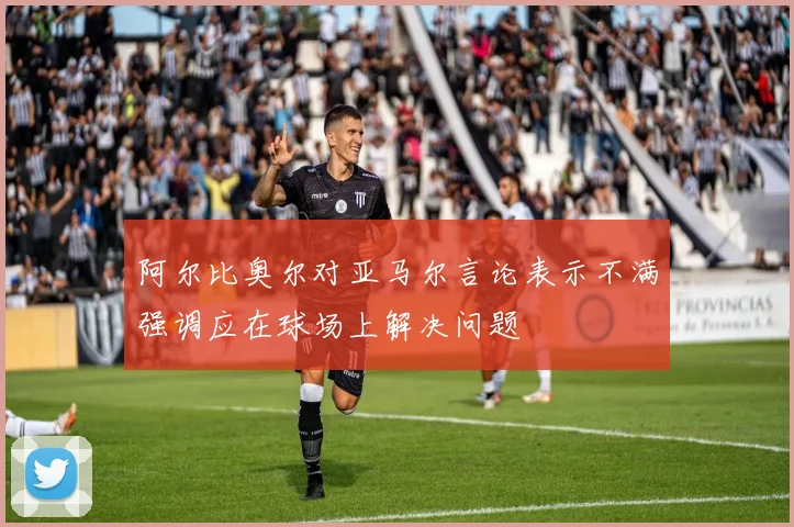 阿尔比奥尔对亚马尔言论表示不满强调应在球场上解决问题