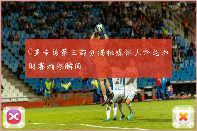 C罗专访第三部分揭秘媒体人评论加时赛精彩瞬间