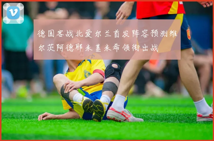 德国客战北爱尔兰首发阵容预测维尔茨阿德耶米基米希领衔出战