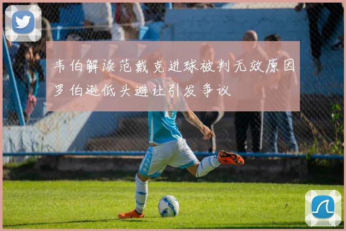 韦伯解读范戴克进球被判无效原因罗伯逊低头避让引发争议