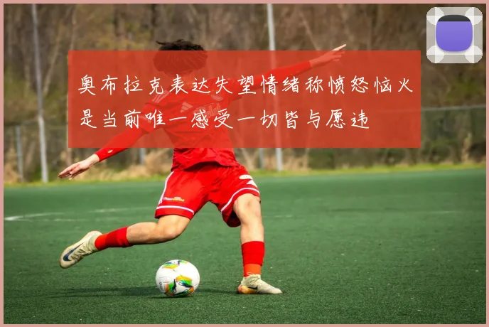 奥布拉克表达失望情绪称愤怒恼火是当前唯一感受一切皆与愿违