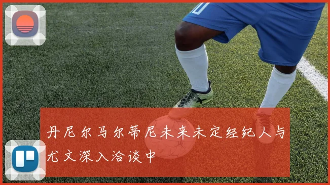 丹尼尔马尔蒂尼未来未定经纪人与尤文深入洽谈中