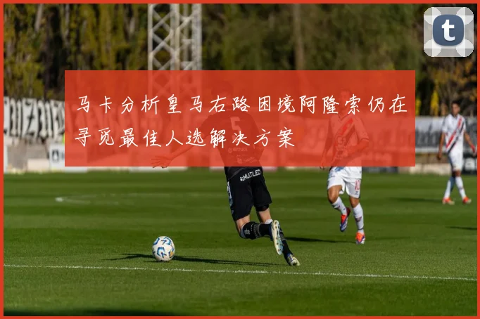 马卡分析皇马右路困境阿隆索仍在寻觅最佳人选解决方案