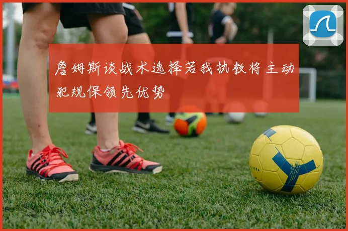 詹姆斯谈战术选择若我执教将主动犯规保领先优势