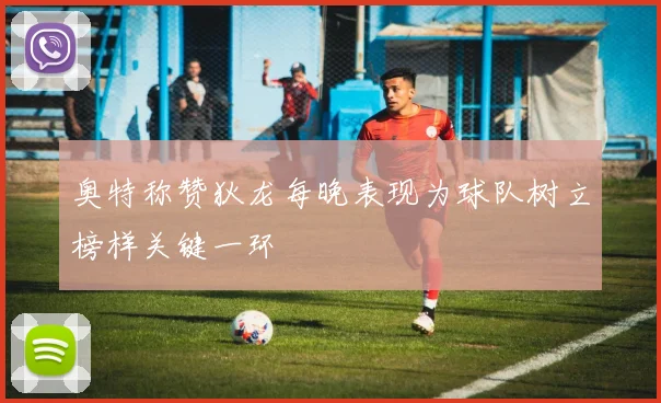 奥特称赞狄龙每晚表现为球队树立榜样关键一环