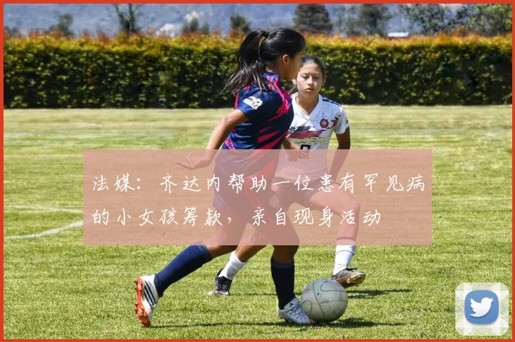 法媒：齐达内帮助一位患有罕见病的小女孩筹款，亲自现身活动