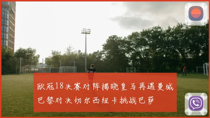 欧冠18决赛对阵揭晓皇马再遇曼城巴黎对决切尔西纽卡挑战巴萨