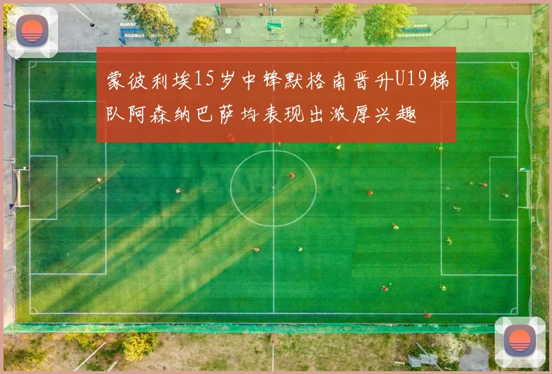 蒙彼利埃15岁中锋默格南晋升U19梯队阿森纳巴萨均表现出浓厚兴趣