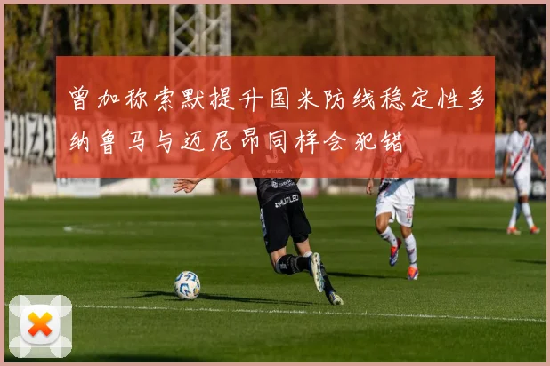 曾加称索默提升国米防线稳定性多纳鲁马与迈尼昂同样会犯错