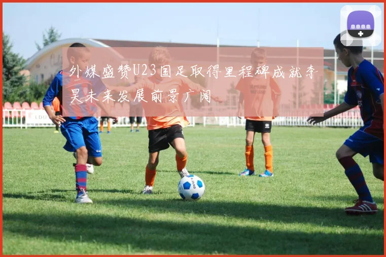 外媒盛赞U23国足取得里程碑成就李昊未来发展前景广阔