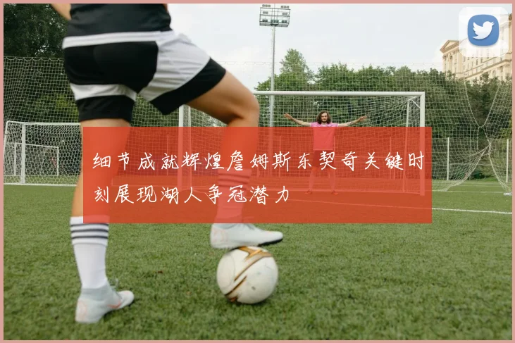 细节成就辉煌詹姆斯东契奇关键时刻展现湖人争冠潜力