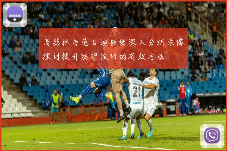 马瑟林与范甘迪教练深入分析录像探讨提升防守技巧的有效方法