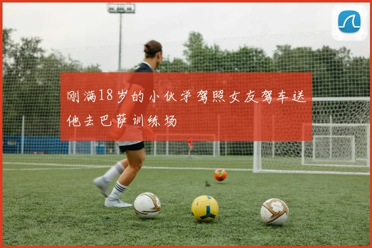 刚满18岁的小伙学驾照女友驾车送他去巴萨训练场