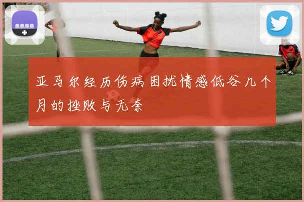 亚马尔经历伤病困扰情感低谷几个月的挫败与无奈