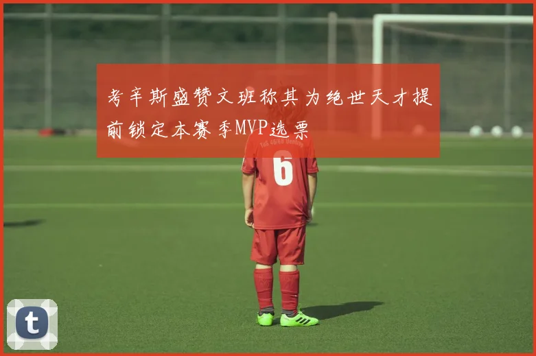 考辛斯盛赞文班称其为绝世天才提前锁定本赛季MVP选票