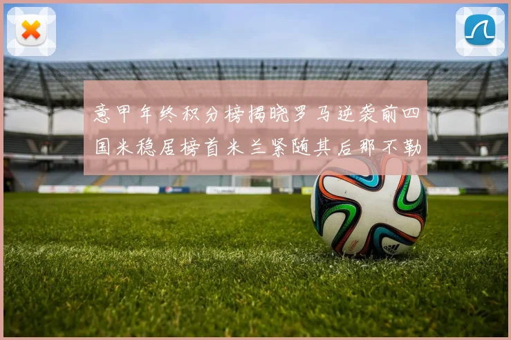 意甲年终积分榜揭晓罗马逆袭前四国米稳居榜首米兰紧随其后那不勒斯位列第三