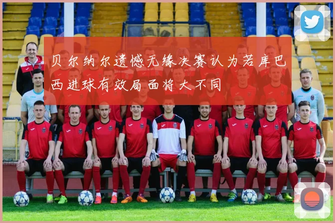 贝尔纳尔遗憾无缘决赛认为若库巴西进球有效局面将大不同