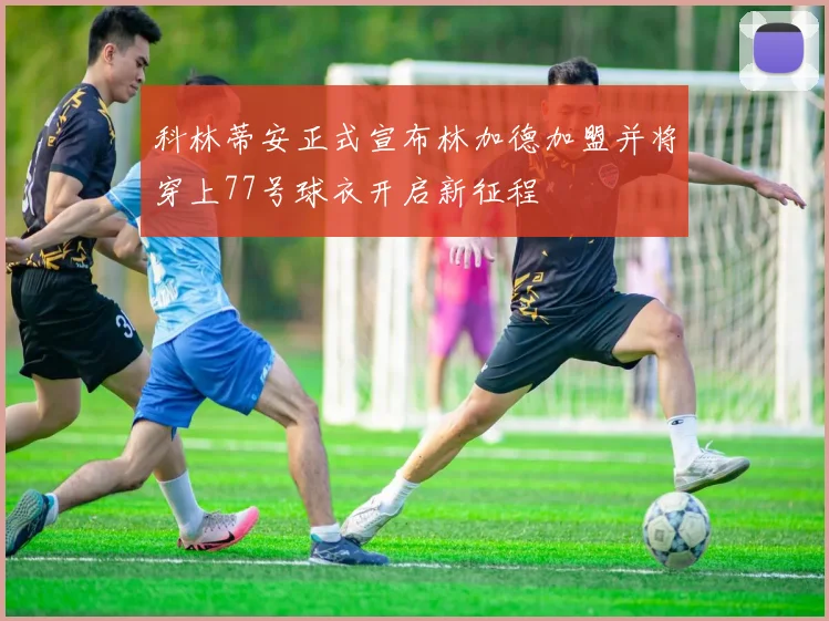 科林蒂安正式宣布林加德加盟并将穿上77号球衣开启新征程