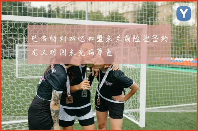 巴洛特利回忆加盟米兰前险些签约尤文对国米充满尊重