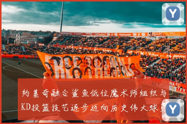 约基奇融合鲨鱼低位魔术师组织与KD投篮技艺逐步迈向历史伟大球员之路