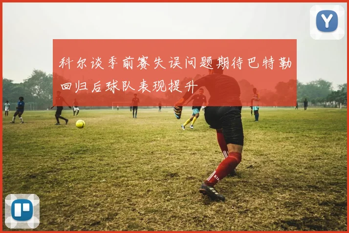 科尔谈季前赛失误问题期待巴特勒回归后球队表现提升