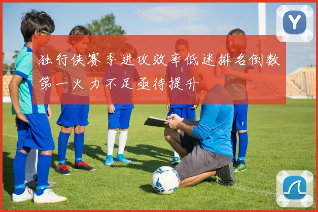 独行侠赛季进攻效率低迷排名倒数第一火力不足亟待提升