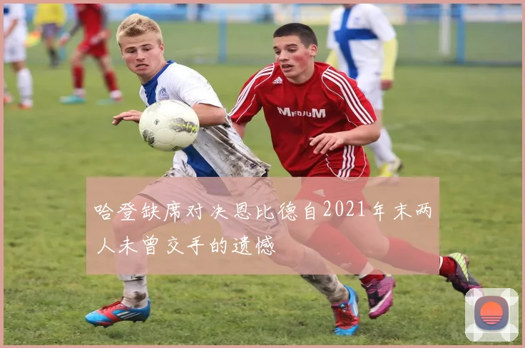 哈登缺席对决恩比德自2021年末两人未曾交手的遗憾