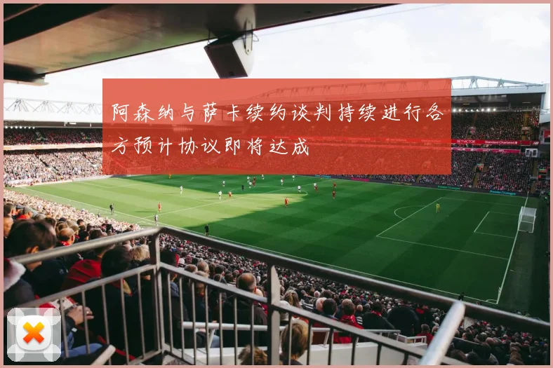 阿森纳与萨卡续约谈判持续进行各方预计协议即将达成