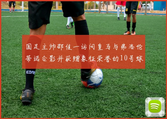 国足主帅邵佳一访问皇马与弗洛伦蒂诺合影并获赠象征荣誉的10号球衣