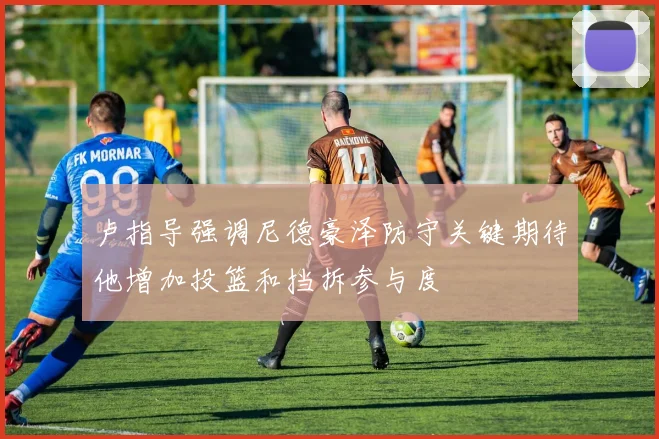 卢指导强调尼德豪泽防守关键期待他增加投篮和挡拆参与度