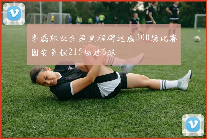 李磊职业生涯里程碑达成300场比赛国安贡献215场进6球