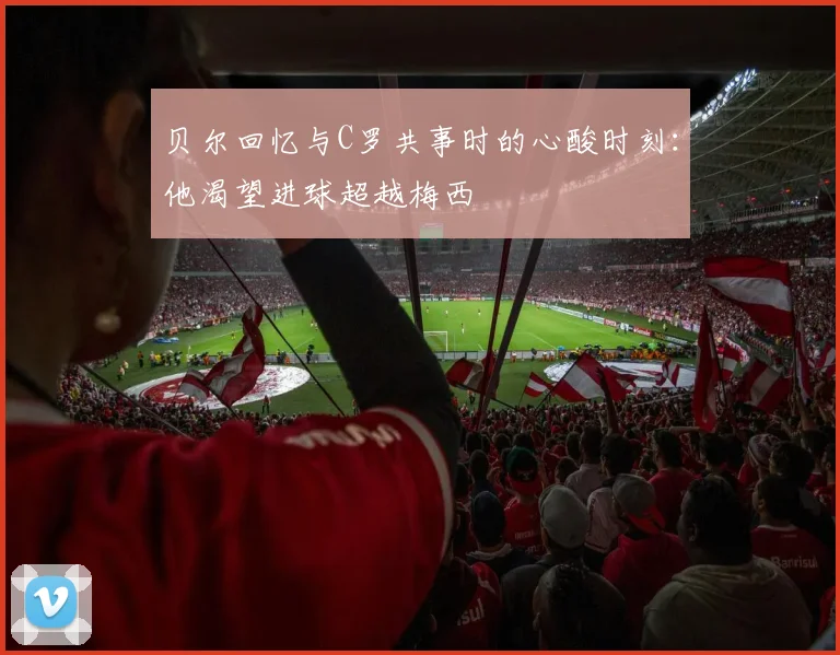 贝尔回忆与C罗共事时的心酸时刻：他渴望进球超越梅西
