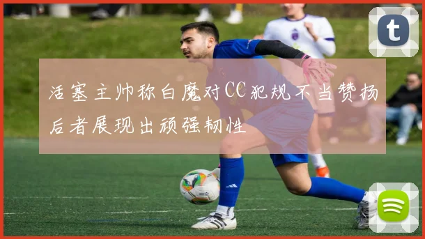 活塞主帅称白魔对CC犯规不当赞扬后者展现出顽强韧性