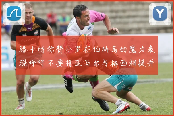 滕卡特称赞小罗在伯纳乌的魔力表现呼吁不要将亚马尔与梅西相提并论
